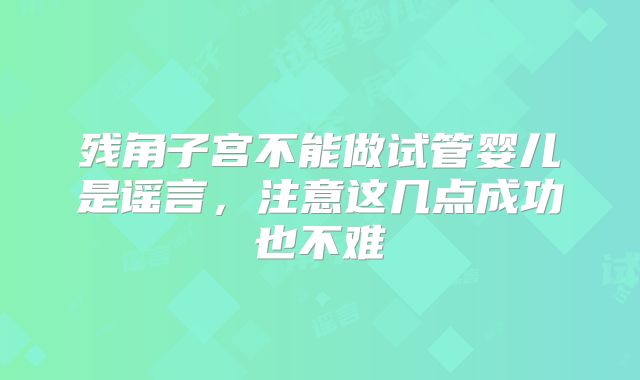 残角子宫不能做试管婴儿是谣言，注意这几点成功也不难