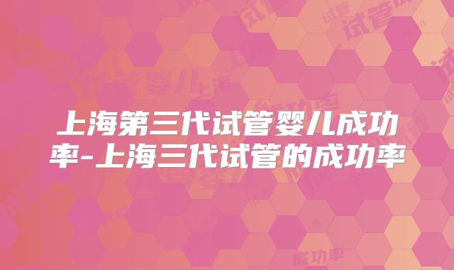 上海第三代试管婴儿成功率-上海三代试管的成功率