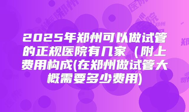 2025年郑州可以做试管的正规医院有几家(附上费用构成(在郑州做试管大概需要多少费用)