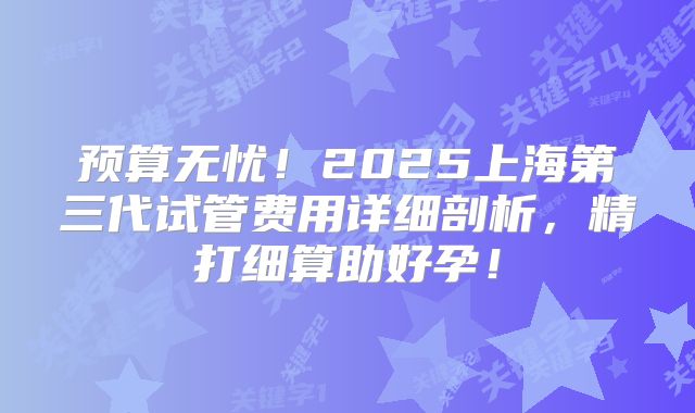 预算无忧!2025上海第三代试管费用详细剖析,精打细算助好孕!