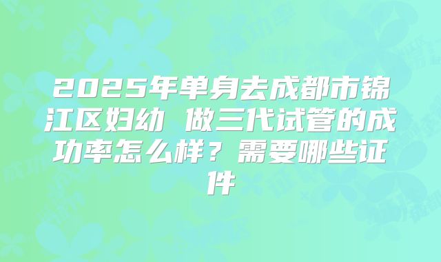 2025年单身去成都市锦江区妇幼 做三代试管的成功率怎么样？需要哪些证件