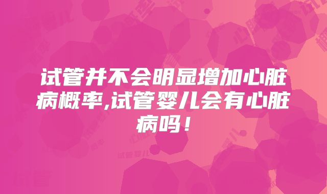 试管并不会明显增加心脏病概率,试管婴儿会有心脏病吗！