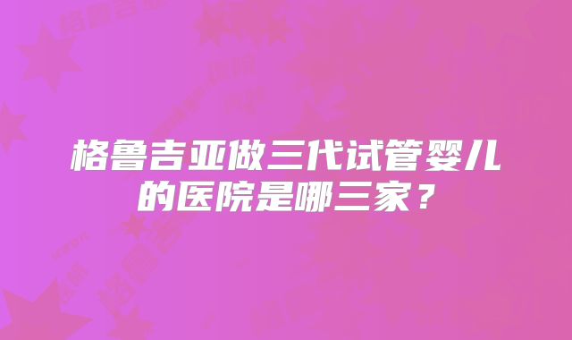 格鲁吉亚做三代试管婴儿的医院是哪三家？