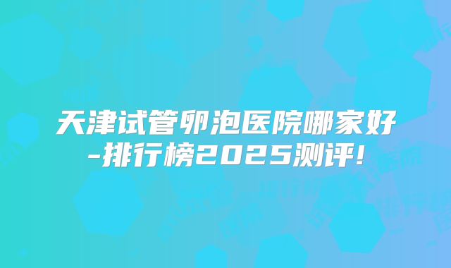 天津试管卵泡医院哪家好-排行榜2025测评!