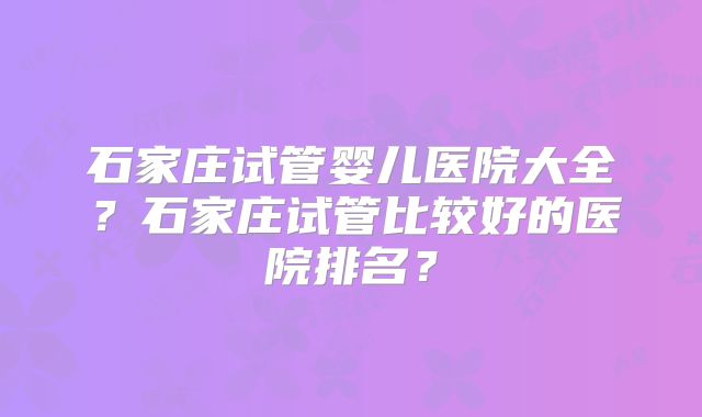 石家庄试管婴儿医院大全?石家庄试管比较好的医院排名?