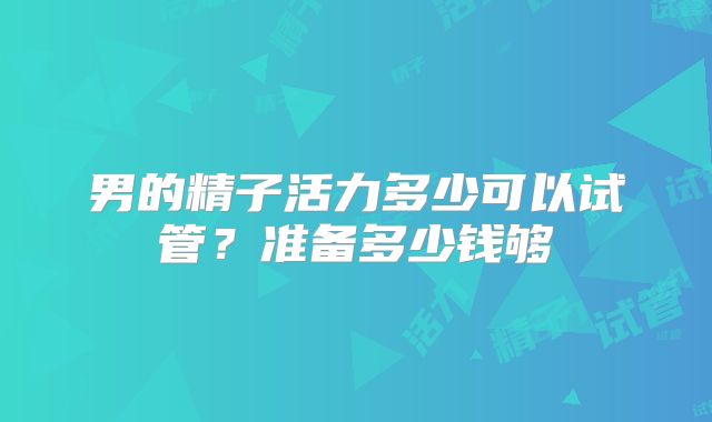 男的精子活力多少可以试管？准备多少钱够