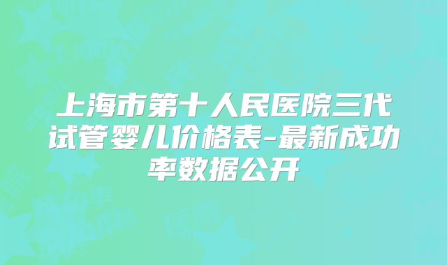 上海市第十人民医院三代试管婴儿价格表-最新成功率数据公开