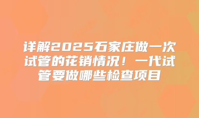 详解2025石家庄做一次试管的花销情况！一代试管要做哪些检查项目