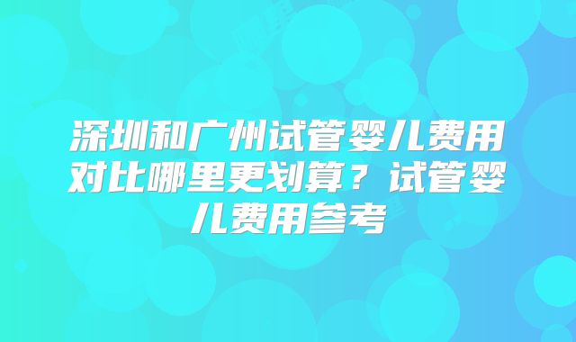 深圳和广州试管婴儿费用对比哪里更划算？试管婴儿费用参考