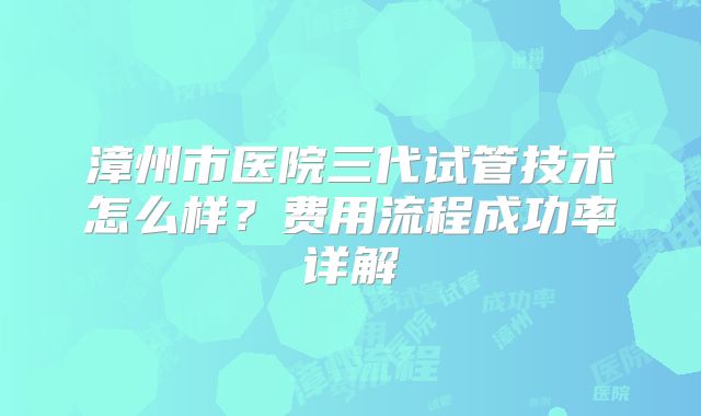 漳州市医院三代试管技术怎么样?费用流程成功率详解