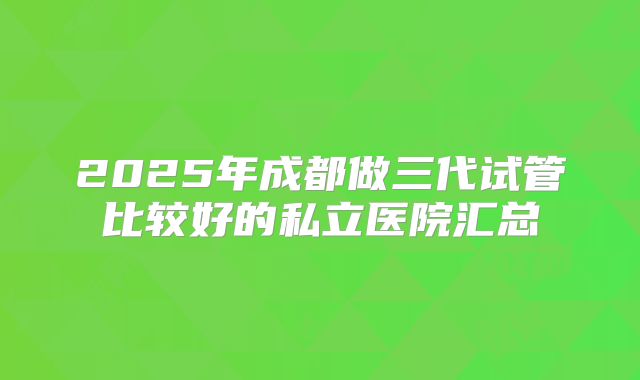 2025年成都做三代试管比较好的私立医院汇总