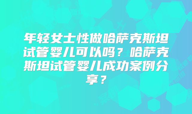 年轻女士性做哈萨克斯坦试管婴儿可以吗？哈萨克斯坦试管婴儿成功案例分享？