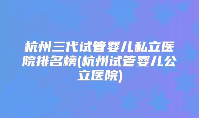 杭州三代试管婴儿私立医院排名榜(杭州试管婴儿公立医院)
