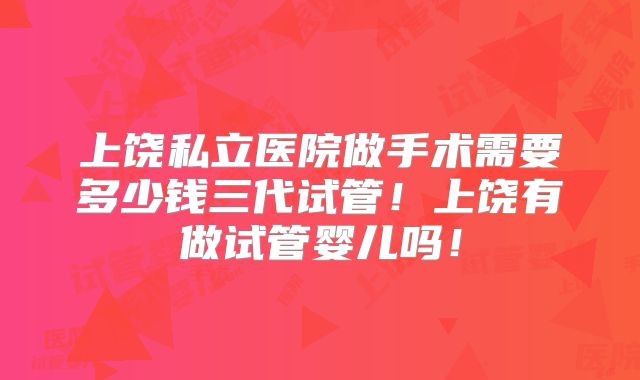 上饶私立医院做手术需要多少钱三代试管!上饶有做试管婴儿吗!