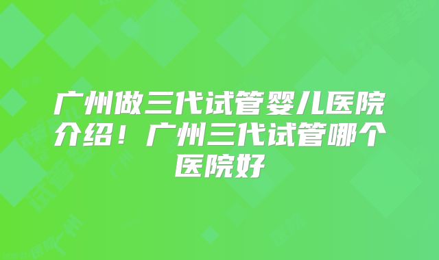 广州做三代试管婴儿医院介绍！广州三代试管哪个医院好