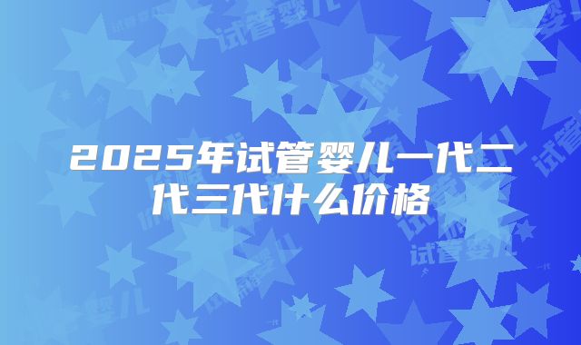 2025年试管婴儿一代二代三代什么价格
