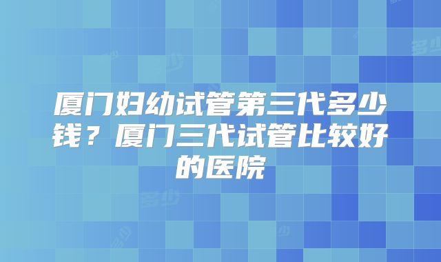 厦门妇幼试管第三代多少钱?厦门三代试管比较好的医院