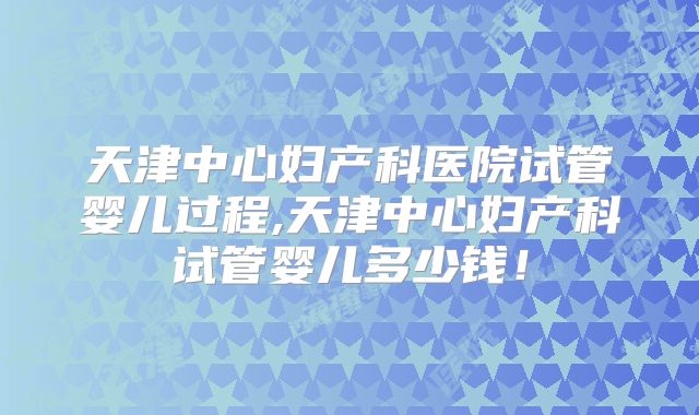 天津中心妇产科医院试管婴儿过程,天津中心妇产科试管婴儿多少钱！