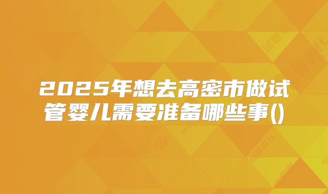 2025年想去高密市做试管婴儿需要准备哪些事()