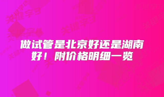做试管是北京好还是湖南好!附价格明细一览