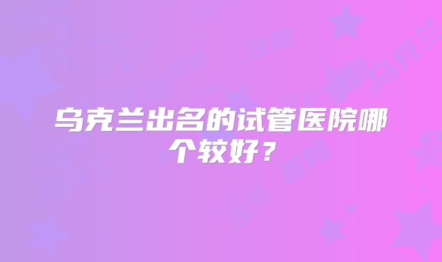乌克兰出名的试管医院哪个较好?