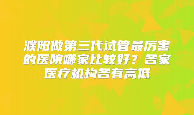 濮阳做第三代试管最厉害的医院哪家比较好?各家医疗机构各有高低
