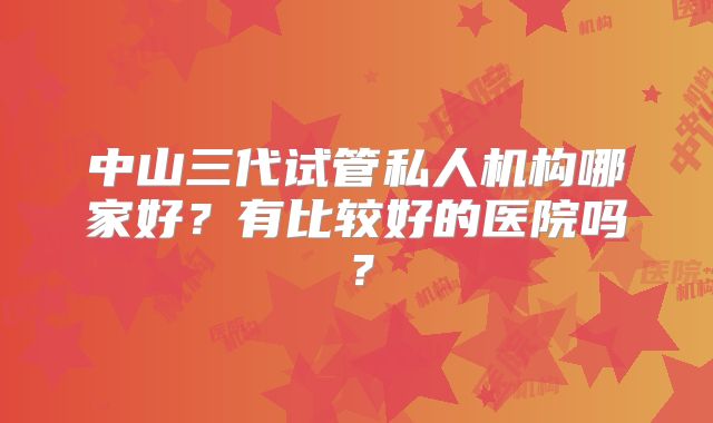 中山三代试管私人机构哪家好？有比较好的医院吗？