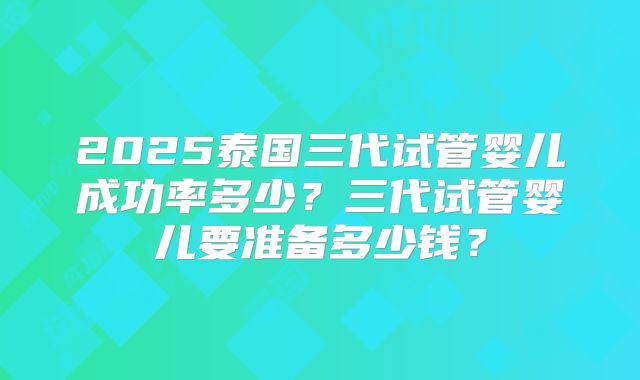 2025泰国三代试管婴儿成功率多少?三代试管婴儿要准备多少钱?