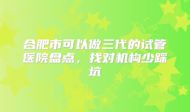 合肥市可以做三代的试管医院盘点，找对机构少踩坑