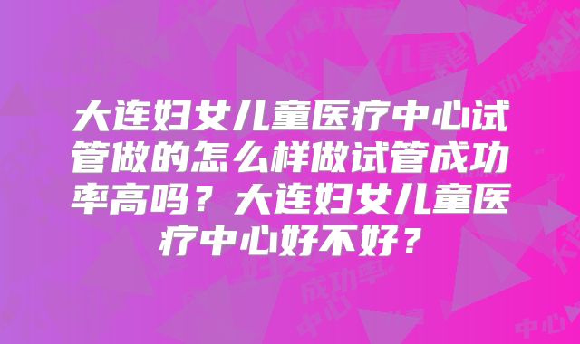 大连妇女儿童医疗中心试管做的怎么样做试管成功率高吗?大连妇女儿童医疗中心好不好?