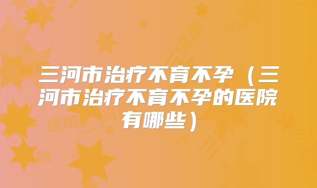 三河市治疗不育不孕（三河市治疗不育不孕的医院有哪些）