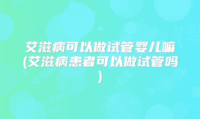艾滋病可以做试管婴儿嘛(艾滋病患者可以做试管吗)