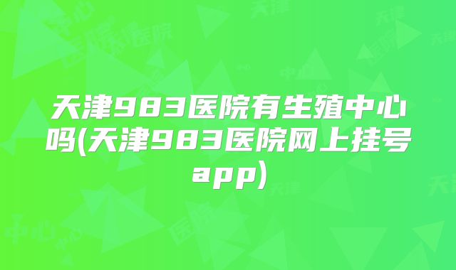 天津983医院有生殖中心吗(天津983医院网上挂号app)
