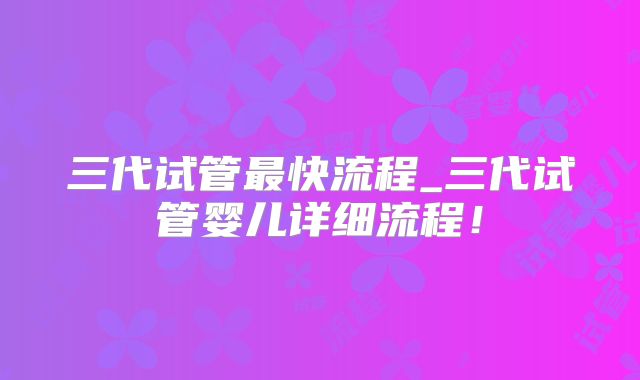 三代试管最快流程_三代试管婴儿详细流程!