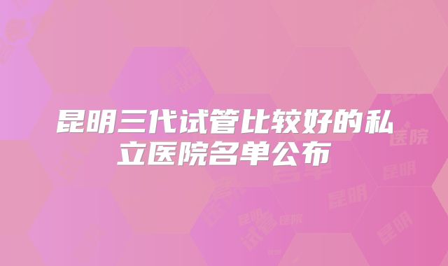 昆明三代试管比较好的私立医院名单公布