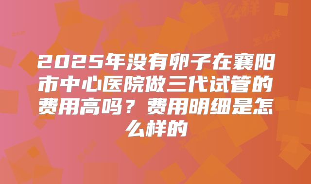 2025年没有卵子在襄阳市中心医院做三代试管的费用高吗?费用明细是怎么样的