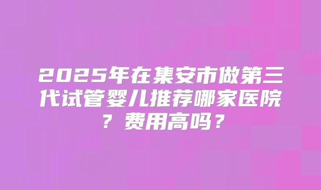2025年在集安市做第三代试管婴儿推荐哪家医院？费用高吗？