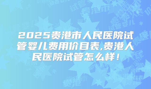 2025贵港市人民医院试管婴儿费用价目表,贵港人民医院试管怎么样！