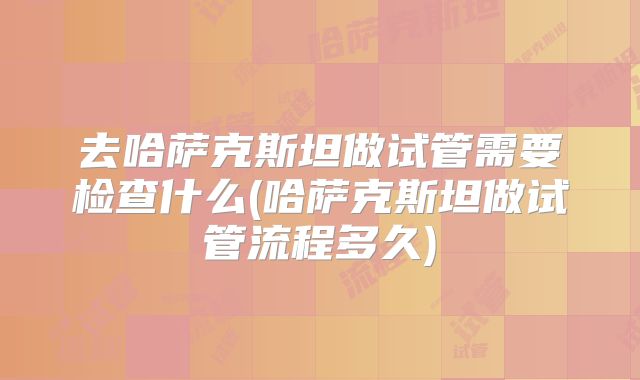 去哈萨克斯坦做试管需要检查什么(哈萨克斯坦做试管流程多久)