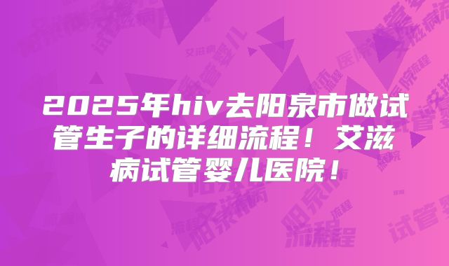 2025年hiv去阳泉市做试管生子的详细流程！艾滋病试管婴儿医院！
