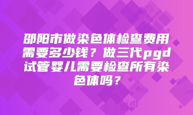 邵阳市做染色体检查费用需要多少钱?做三代pgd试管婴儿需要检查所有染色体吗?
