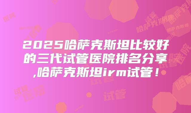 2025哈萨克斯坦比较好的三代试管医院排名分享,哈萨克斯坦irm试管！