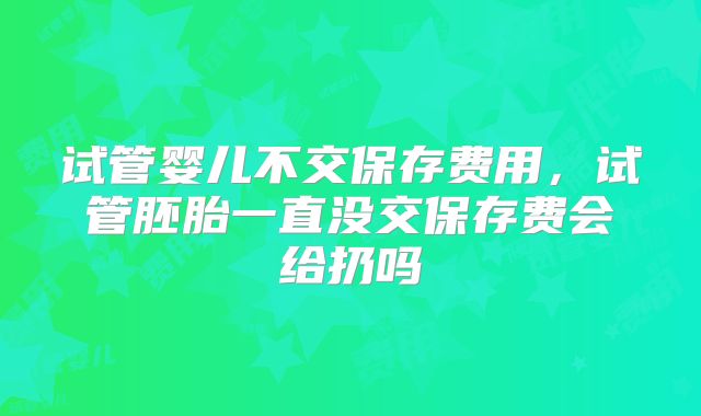 试管婴儿不交保存费用,试管胚胎一直没交保存费会给扔吗