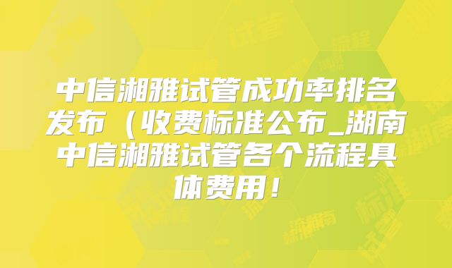 中信湘雅试管成功率排名发布（收费标准公布_湖南中信湘雅试管各个流程具体费用！