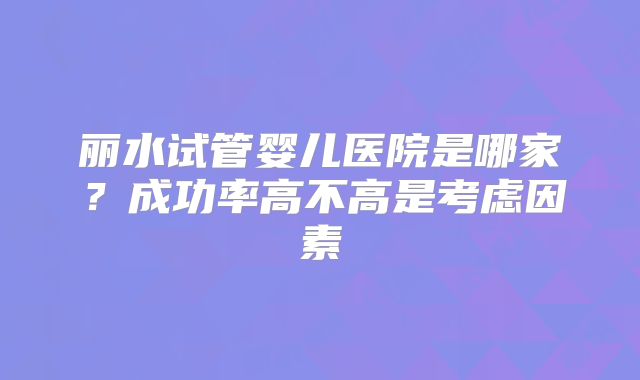 丽水试管婴儿医院是哪家?成功率高不高是考虑因素
