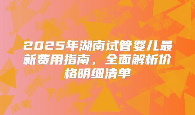 2025年湖南试管婴儿最新费用指南，全面解析价格明细清单