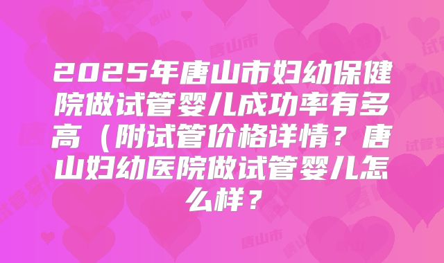 2025年唐山市妇幼保健院做试管婴儿成功率有多高（附试管价格详情？唐山妇幼医院做试管婴儿怎么样？
