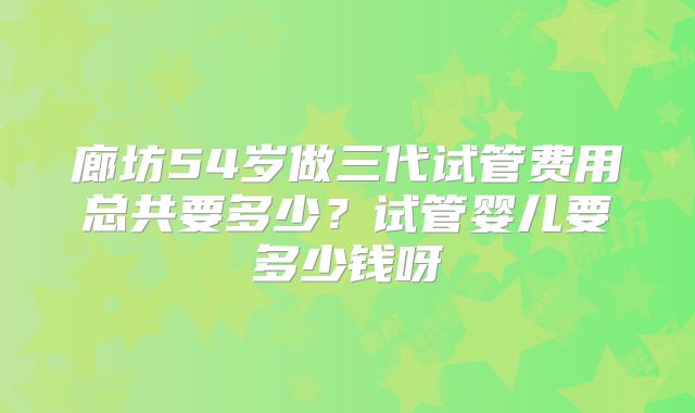 廊坊54岁做三代试管费用总共要多少？试管婴儿要多少钱呀