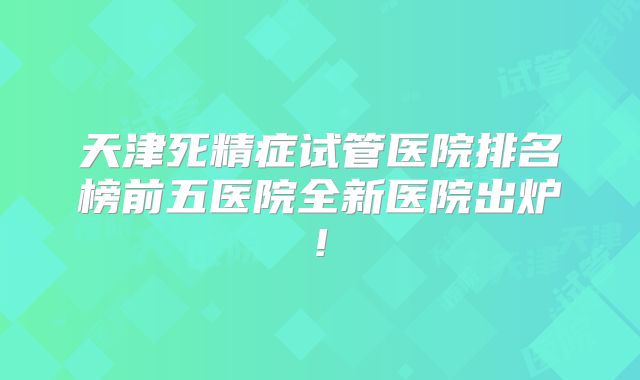 天津死精症试管医院排名榜前五医院全新医院出炉!