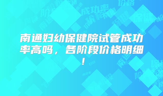 南通妇幼保健院试管成功率高吗,各阶段价格明细!